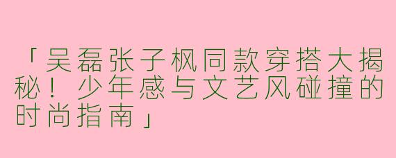 「吴磊张子枫同款穿搭大揭秘！少年感与文艺风碰撞的时尚指南」