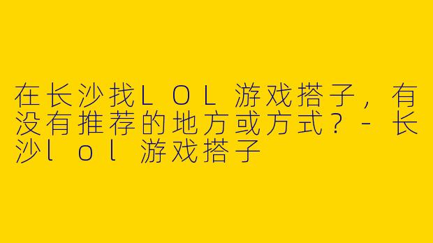 在长沙找LOL游戏搭子，有没有推荐的地方或方式？-长沙lol游戏搭子