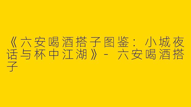 《六安喝酒搭子图鉴：小城夜话与杯中江湖》-六安喝酒搭子