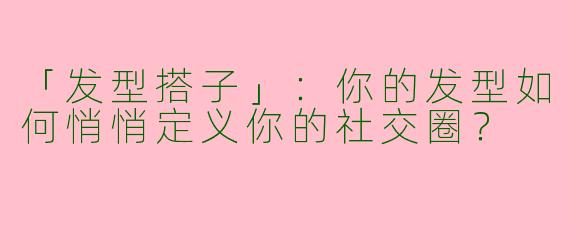 「发型搭子」：你的发型如何悄悄定义你的社交圈？