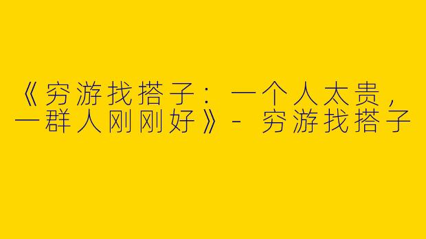 《穷游找搭子：一个人太贵，一群人刚刚好》-穷游找搭子