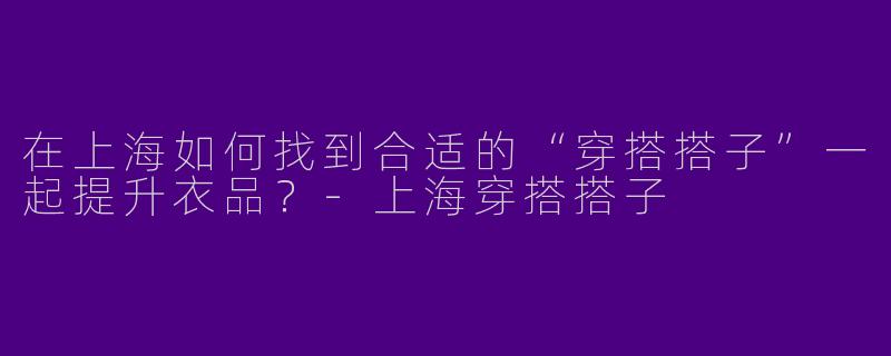 在上海如何找到合适的“穿搭搭子”一起提升衣品？-上海穿搭搭子