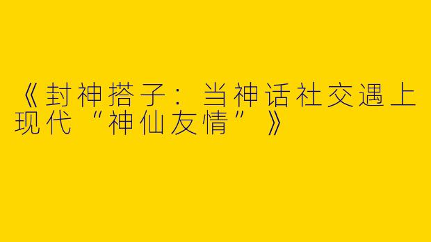 《封神搭子：当神话社交遇上现代“神仙友情”》
