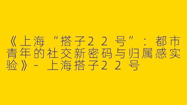 《上海“搭子22号”：都市青年的社交新密码与归属感实验》-上海搭子22号