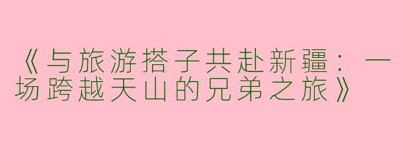 《与旅游搭子共赴新疆：一场跨越天山的兄弟之旅》