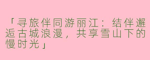 「寻旅伴同游丽江：结伴邂逅古城浪漫，共享雪山下的慢时光」