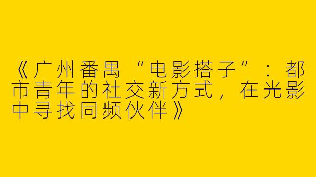 《广州番禺“电影搭子”：都市青年的社交新方式，在光影中寻找同频伙伴》