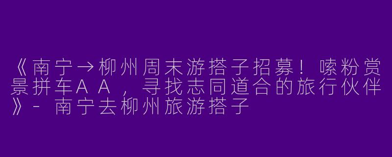 《南宁→柳州周末游搭子招募！嗦粉赏景拼车AA，寻找志同道合的旅行伙伴》