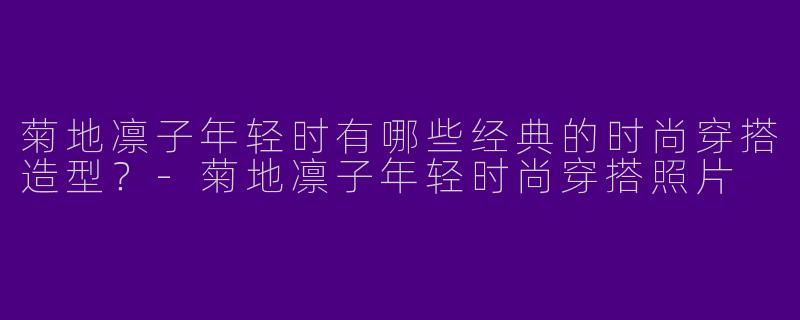 菊地凛子年轻时有哪些经典的时尚穿搭造型？-菊地凛子年轻时尚穿搭照片