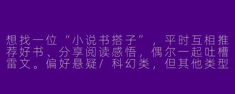 想找一位“小说书搭子”，平时互相推荐好书、分享阅读感悟，偶尔一起吐槽雷文。偏好悬疑/科幻类，但其他类型也吃！时间自由党，线上交流。有同样爱好的朋友滴滴～-寻找小说书搭子