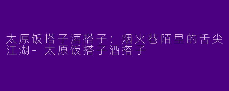 太原饭搭子酒搭子：烟火巷陌里的舌尖江湖-太原饭搭子酒搭子