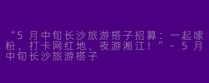 “5月中旬长沙旅游搭子招募：一起嗦粉、打卡网红地、夜游湘江！”-5月中旬长沙旅游搭子
