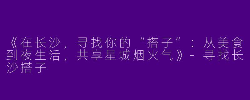 《在长沙，寻找你的“搭子”：从美食到夜生活，共享星城烟火气》-寻找长沙搭子
