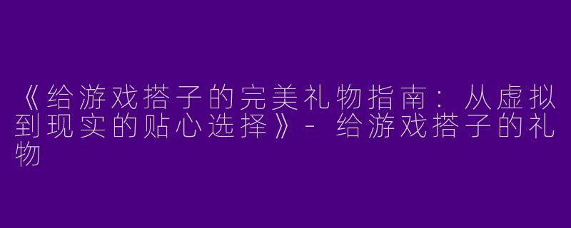 《给游戏搭子的完美礼物指南：从虚拟到现实的贴心选择》-给游戏搭子的礼物