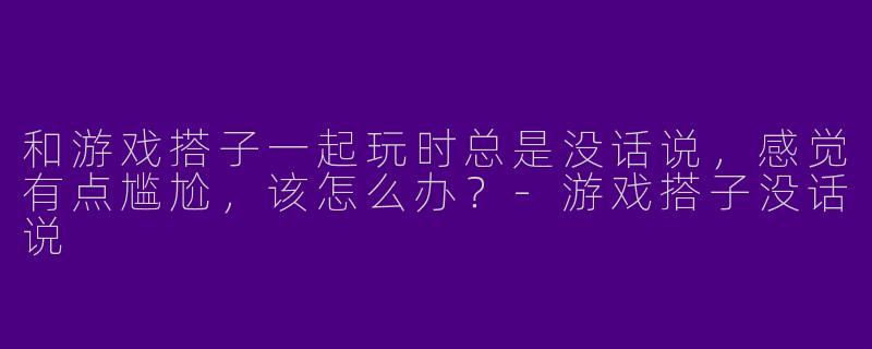 和游戏搭子一起玩时总是没话说，感觉有点尴尬，该怎么办？-游戏搭子没话说