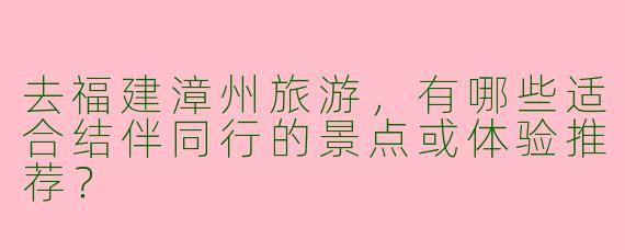 去福建漳州旅游，有哪些适合结伴同行的景点或体验推荐？