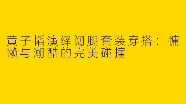 黄子韬演绎阔腿套装穿搭：慵懒与潮酷的完美碰撞