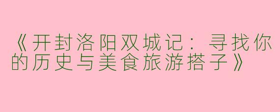 《开封洛阳双城记：寻找你的历史与美食旅游搭子》