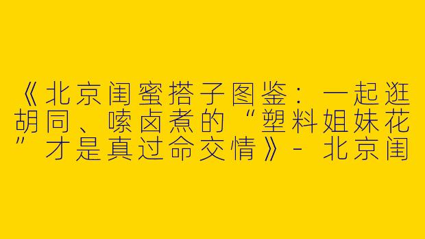《北京闺蜜搭子图鉴：一起逛胡同、嗦卤煮的“塑料姐妹花”才是真过命交情》-北京闺蜜搭子