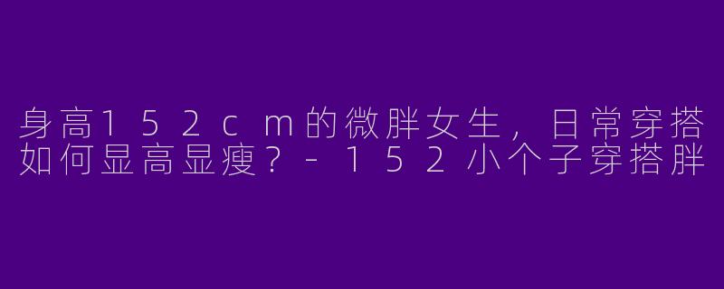 身高152cm的微胖女生，日常穿搭如何显高显瘦？-152小个子穿搭胖
