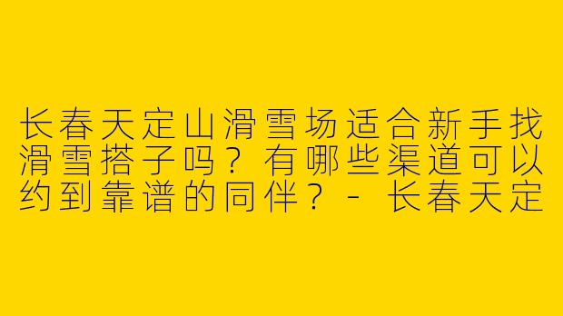 长春天定山滑雪场适合新手找滑雪搭子吗？有哪些渠道可以约到靠谱的同伴？-长春天定山滑雪搭子