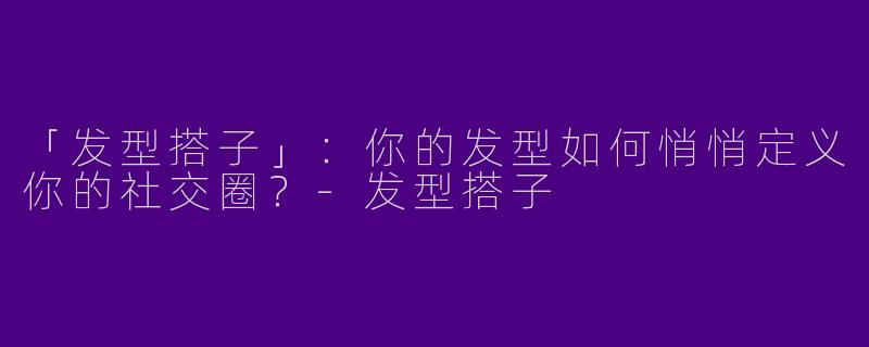 「发型搭子」：你的发型如何悄悄定义你的社交圈？-发型搭子
