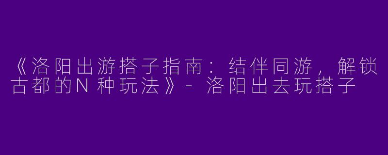 《洛阳出游搭子指南：结伴同游，解锁古都的N种玩法》-洛阳出去玩搭子