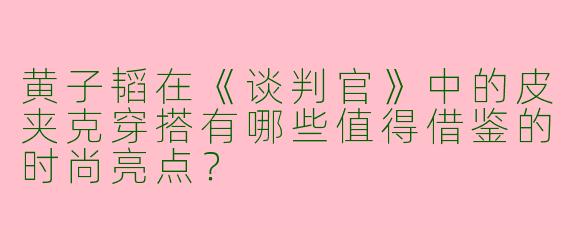 黄子韬在《谈判官》中的皮夹克穿搭有哪些值得借鉴的时尚亮点？