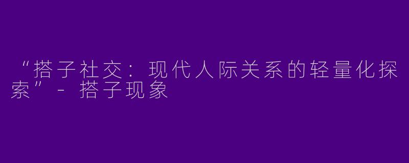 “搭子社交：现代人际关系的轻量化探索”-搭子现象