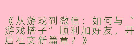 《从游戏到微信：如何与“游戏搭子”顺利加好友，开启社交新篇章？》