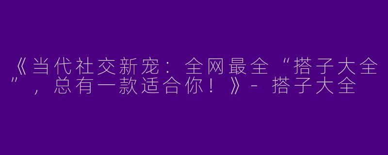 《当代社交新宠：全网最全“搭子大全”，总有一款适合你！》