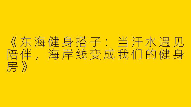 《东海健身搭子：当汗水遇见陪伴，海岸线变成我们的健身房》