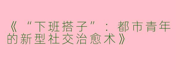 《“下班搭子”：都市青年的新型社交治愈术》