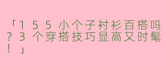 「155小个子衬衫百搭吗？3个穿搭技巧显高又时髦！」