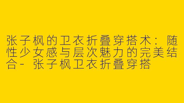张子枫的卫衣折叠穿搭术：随性少女感与层次魅力的完美结合-张子枫卫衣折叠穿搭
