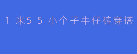 身高1米55的小个子女生穿牛仔裤时，怎样搭配才能显高显腿长？