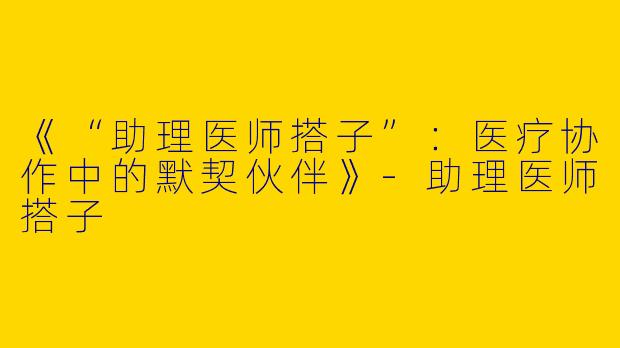 《“助理医师搭子”：医疗协作中的默契伙伴》-助理医师搭子