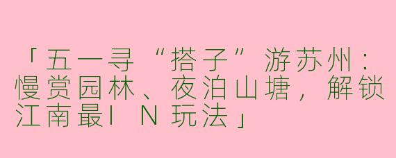 「五一寻“搭子”游苏州：慢赏园林、夜泊山塘，解锁江南最IN玩法」