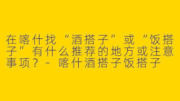 在喀什找“酒搭子”或“饭搭子”有什么推荐的地方或注意事项？-喀什酒搭子饭搭子