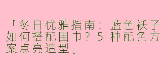 「冬日优雅指南：蓝色袄子如何搭配围巾？5种配色方案点亮造型」