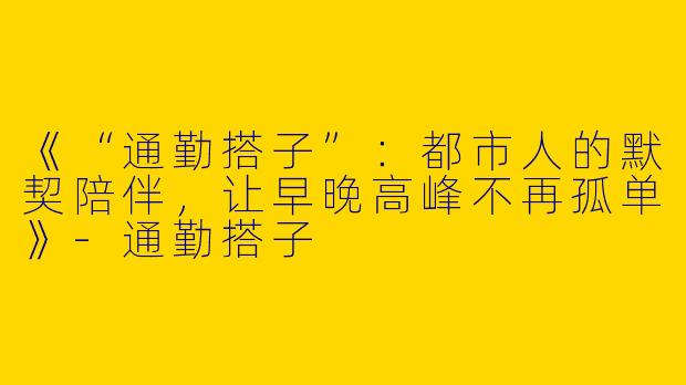 《“通勤搭子”：都市人的默契陪伴，让早晚高峰不再孤单》-通勤搭子