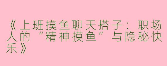 《上班摸鱼聊天搭子：职场人的“精神摸鱼”与隐秘快乐》