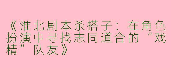 《淮北剧本杀搭子：在角色扮演中寻找志同道合的“戏精”队友》