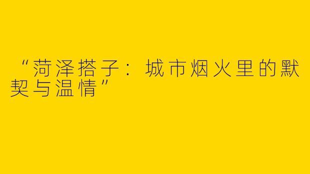“菏泽搭子：城市烟火里的默契与温情”