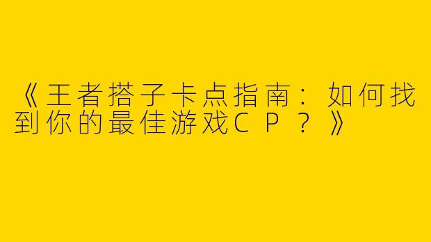 《王者搭子卡点指南：如何找到你的最佳游戏CP？》