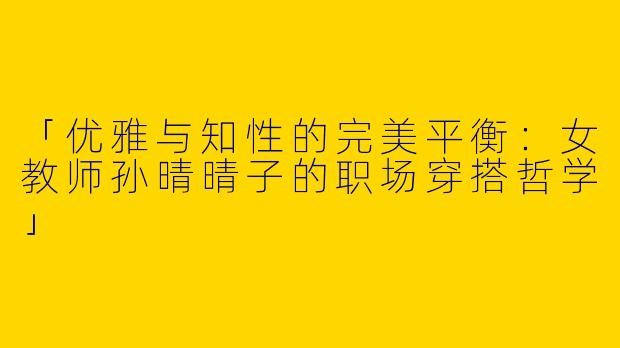 「优雅与知性的完美平衡：女教师孙晴晴子的职场穿搭哲学」