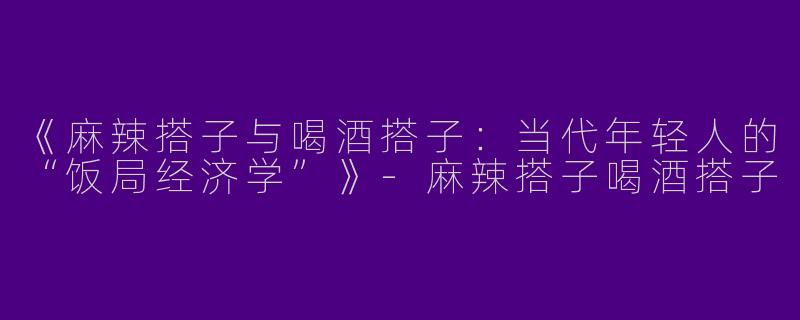 《麻辣搭子与喝酒搭子：当代年轻人的“饭局经济学”》-麻辣搭子喝酒搭子