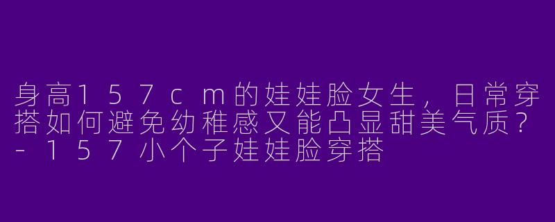 身高157cm的娃娃脸女生，日常穿搭如何避免幼稚感又能凸显甜美气质？-157小个子娃娃脸穿搭