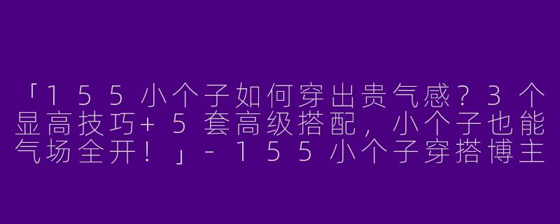 「155小个子如何穿出贵气感？3个显高技巧+5套高级搭配，小个子也能气场全开！」-155小个子穿搭博主贵气