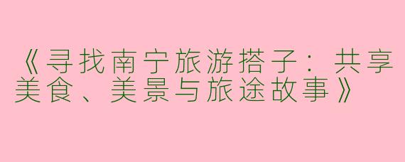 《寻找南宁旅游搭子：共享美食、美景与旅途故事》